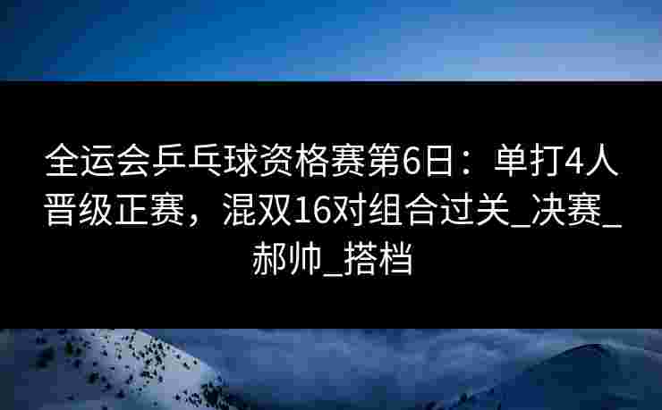 全运会乒乓球资格赛第6日：单打4人晋级正赛，混双16对组合过关_决赛_郝帅_搭档