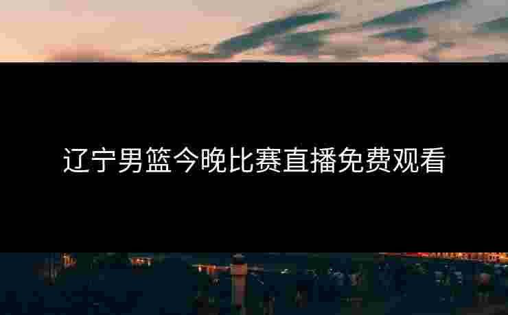 辽宁男篮今晚比赛直播免费观看 辽宁男篮今晚比赛直播免费观看