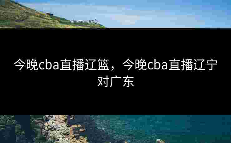 今晚cba直播辽篮，今晚cba直播辽宁对广东