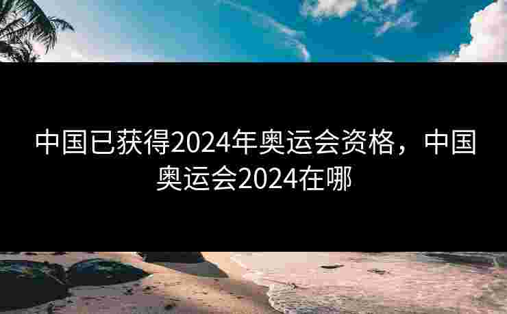 中国已获得2024年奥运会资格,中国奥运会2024在哪 中国已获得2024年奥运会资格,中国奥运会2024在哪