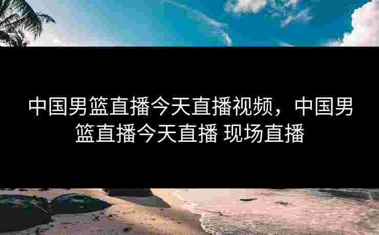 中国男篮直播今天直播视频，中国男篮直播今天直播 现场直播
