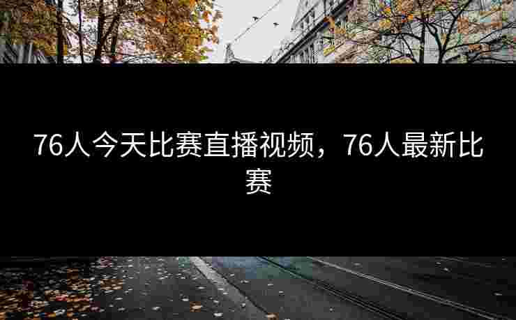 76人今天比赛直播视频，76人最新比赛