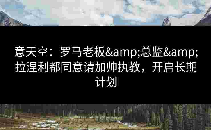 意天空：罗马老板&总监&拉涅利都同意请加帅执教，开启长期计划