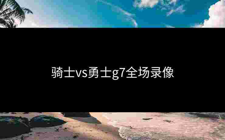 骑士vs勇士g7全场录像