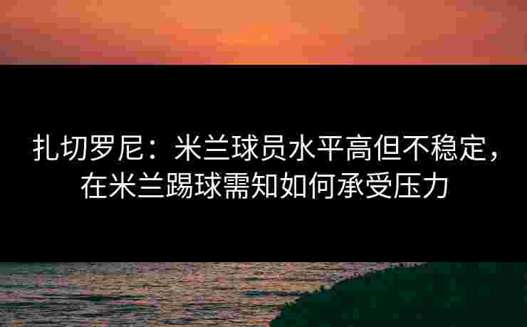扎切罗尼：米兰球员水平高但不稳定，在米兰踢球需知如何承受压力