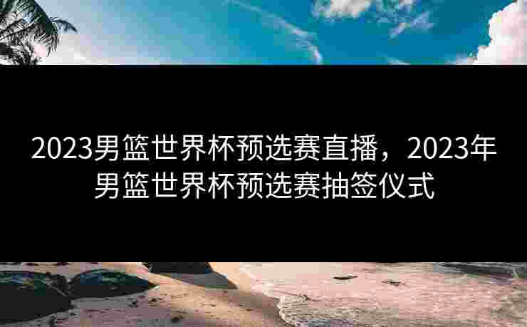 2023男篮世界杯预选赛直播，2023年男篮世界杯预选赛抽签仪式